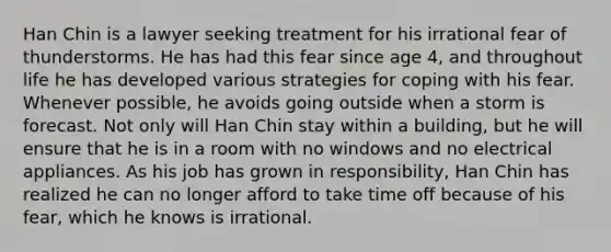 Han Chin is a lawyer seeking treatment for his irrational fear of thunderstorms. He has had this fear since age 4, and throughout life he has developed various strategies for coping with his fear. Whenever possible, he avoids going outside when a storm is forecast. Not only will Han Chin stay within a building, but he will ensure that he is in a room with no windows and no electrical appliances. As his job has grown in responsibility, Han Chin has realized he can no longer afford to take time off because of his fear, which he knows is irrational.