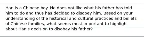 Han is a Chinese boy. He does not like what his father has told him to do and thus has decided to disobey him. Based on your understanding of the historical and cultural practices and beliefs of Chinese families, what seems most important to highlight about Han's decision to disobey his father?