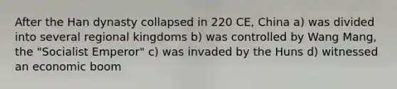 After the Han dynasty collapsed in 220 CE, China a) was divided into several regional kingdoms b) was controlled by Wang Mang, the "Socialist Emperor" c) was invaded by the Huns d) witnessed an economic boom