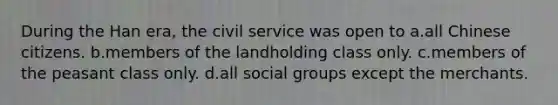 During the Han era, the civil service was open to a.all Chinese citizens. b.members of the landholding class only. c.members of the peasant class only. d.all social groups except the merchants.