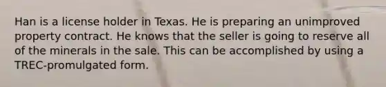 Han is a license holder in Texas. He is preparing an unimproved property contract. He knows that the seller is going to reserve all of the minerals in the sale. This can be accomplished by using a TREC-promulgated form.