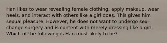 Han likes to wear revealing female clothing, apply makeup, wear heels, and interact with others like a girl does. This gives him sexual pleasure. However, he does not want to undergo sex-change surgery and is content with merely dressing like a girl. Which of the following is Han most likely to be?