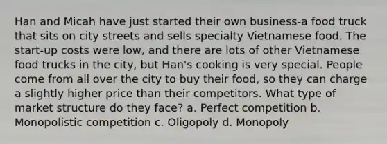 Han and Micah have just started their own business-a food truck that sits on city streets and sells specialty Vietnamese food. The start-up costs were low, and there are lots of other Vietnamese food trucks in the city, but Han's cooking is very special. People come from all over the city to buy their food, so they can charge a slightly higher price than their competitors. What type of market structure do they face? a. Perfect competition b. Monopolistic competition c. Oligopoly d. Monopoly