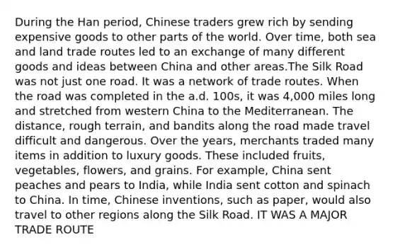 During the Han period, Chinese traders grew rich by sending expensive goods to other parts of the world. Over time, both sea and land trade routes led to an exchange of many different goods and ideas between China and other areas.The Silk Road was not just one road. It was a network of trade routes. When the road was completed in the a.d. 100s, it was 4,000 miles long and stretched from western China to the Mediterranean. The distance, rough terrain, and bandits along the road made travel difficult and dangerous. Over the years, merchants traded many items in addition to luxury goods. These included fruits, vegetables, flowers, and grains. For example, China sent peaches and pears to India, while India sent cotton and spinach to China. In time, Chinese inventions, such as paper, would also travel to other regions along the Silk Road. IT WAS A MAJOR TRADE ROUTE