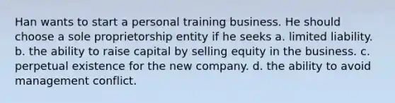 Han wants to start a personal training business. He should choose a sole proprietorship entity if he seeks a. limited liability. b. the ability to raise capital by selling equity in the business. c. perpetual existence for the new company. d. the ability to avoid management conflict.