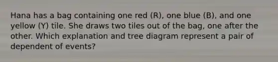 Hana has a bag containing one red (R), one blue (B), and one yellow (Y) tile. She draws two tiles out of the bag, one after the other. Which explanation and tree diagram represent a pair of dependent of events?