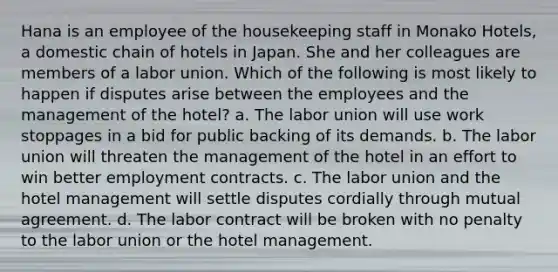 Hana is an employee of the housekeeping staff in Monako Hotels, a domestic chain of hotels in Japan. She and her colleagues are members of a labor union. Which of the following is most likely to happen if disputes arise between the employees and the management of the hotel? a. The labor union will use work stoppages in a bid for public backing of its demands. b. The labor union will threaten the management of the hotel in an effort to win better employment contracts. c. The labor union and the hotel management will settle disputes cordially through mutual agreement. d. The labor contract will be broken with no penalty to the labor union or the hotel management.