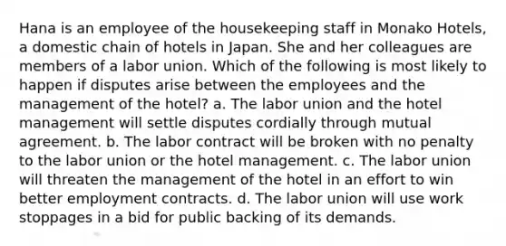 Hana is an employee of the housekeeping staff in Monako Hotels, a domestic chain of hotels in Japan. She and her colleagues are members of a labor union. Which of the following is most likely to happen if disputes arise between the employees and the management of the hotel? a. The labor union and the hotel management will settle disputes cordially through mutual agreement. b. The labor contract will be broken with no penalty to the labor union or the hotel management. c. The labor union will threaten the management of the hotel in an effort to win better employment contracts. d. The labor union will use work stoppages in a bid for public backing of its demands.