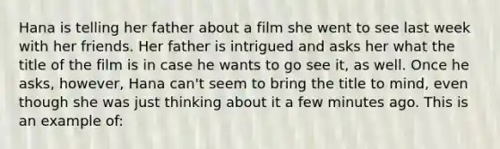 Hana is telling her father about a film she went to see last week with her friends. Her father is intrigued and asks her what the title of the film is in case he wants to go see it, as well. Once he asks, however, Hana can't seem to bring the title to mind, even though she was just thinking about it a few minutes ago. This is an example of: