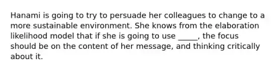Hanami is going to try to persuade her colleagues to change to a more sustainable environment. She knows from the elaboration likelihood model that if she is going to use _____, the focus should be on the content of her message, and thinking critically about it.