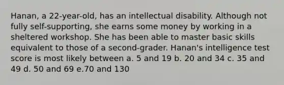 Hanan, a 22-year-old, has an intellectual disability. Although not fully self-supporting, she earns some money by working in a sheltered workshop. She has been able to master basic skills equivalent to those of a second-grader. Hanan's intelligence test score is most likely between a. 5 and 19 b. 20 and 34 c. 35 and 49 d. 50 and 69 e.70 and 130