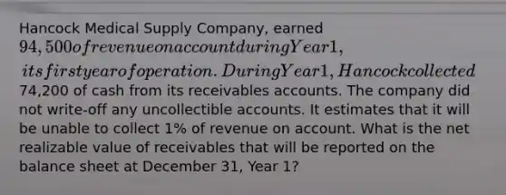 Hancock Medical Supply Company, earned 94,500 of revenue on account during Year 1, its first year of operation. During Year 1, Hancock collected74,200 of cash from its receivables accounts. The company did not write-off any uncollectible accounts. It estimates that it will be unable to collect 1% of revenue on account. What is the net realizable value of receivables that will be reported on the balance sheet at December 31, Year 1?