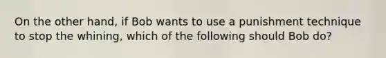 On the other hand, if Bob wants to use a punishment technique to stop the whining, which of the following should Bob do?