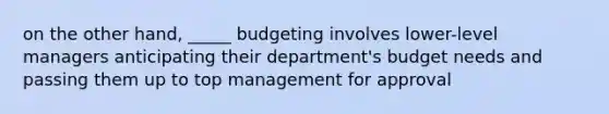 on the other hand, _____ budgeting involves lower-level managers anticipating their department's budget needs and passing them up to top management for approval