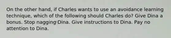 On the other hand, if Charles wants to use an avoidance learning technique, which of the following should Charles do? Give Dina a bonus. Stop nagging Dina. Give instructions to Dina. Pay no attention to Dina.