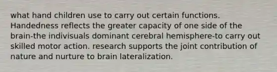 what hand children use to carry out certain functions. Handedness reflects the greater capacity of one side of the brain-the indivisuals dominant cerebral hemisphere-to carry out skilled motor action. research supports the joint contribution of nature and nurture to brain lateralization.