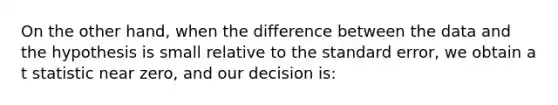 On the other hand, when the difference between the data and the hypothesis is small relative to the standard error, we obtain a t statistic near zero, and our decision is: