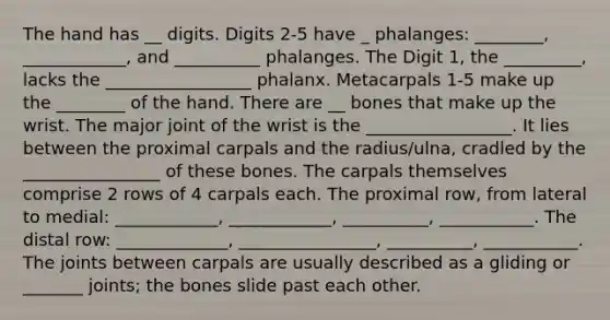 The hand has __ digits. Digits 2-5 have _ phalanges: ________, ____________, and __________ phalanges. The Digit 1, the _________, lacks the _________________ phalanx. Metacarpals 1-5 make up the ________ of the hand. There are __ bones that make up the wrist. The major joint of the wrist is the _________________. It lies between the proximal carpals and the radius/ulna, cradled by the ________________ of these bones. The carpals themselves comprise 2 rows of 4 carpals each. The proximal row, from lateral to medial: ____________, ____________, __________, ___________. The distal row: _____________, ________________, __________, ___________. The joints between carpals are usually described as a gliding or _______ joints; the bones slide past each other.