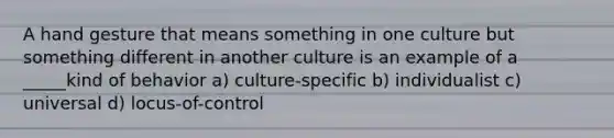 A hand gesture that means something in one culture but something different in another culture is an example of a _____kind of behavior a) culture-specific b) individualist c) universal d) locus-of-control