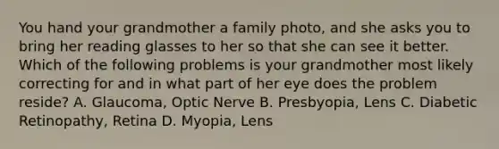 You hand your grandmother a family photo, and she asks you to bring her reading glasses to her so that she can see it better. Which of the following problems is your grandmother most likely correcting for and in what part of her eye does the problem reside? A. Glaucoma, Optic Nerve B. Presbyopia, Lens C. Diabetic Retinopathy, Retina D. Myopia, Lens