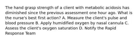 The hand grasp strength of a client with metabolic acidosis has diminished since the previous assessment one hour ago. What is the nurse's best first action? A. Measure the client's pulse and blood pressure B. Apply humidified oxygen by nasal cannula C. Assess the client's oxygen saturation D. Notify the Rapid Response Team