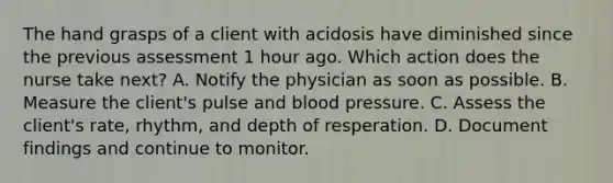 The hand grasps of a client with acidosis have diminished since the previous assessment 1 hour ago. Which action does the nurse take next? A. Notify the physician as soon as possible. B. Measure the client's pulse and blood pressure. C. Assess the client's rate, rhythm, and depth of resperation. D. Document findings and continue to monitor.