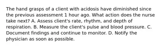 The hand grasps of a client with acidosis have diminished since the previous assessment 1 hour ago. What action does the nurse take next? A. Assess client's rate, rhythm, and depth of respiration. B. Measure the client's pulse and blood pressure. C. Document findings and continue to monitor. D. Notify the physician as soon as possible.