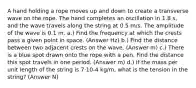 A hand holding a rope moves up and down to create a transverse wave on the rope. The hand completes an oscillation in 1.8 s, and the wave travels along the string at 0.5 m/s. The amplitude of the wave is 0.1 m. a.) Find the frequency at which the crests pass a given point in space. (Answer Hz) b.) Find the distance between two adjacent crests on the wave. (Answer m) c.) There is a blue spot drawn onto the rope with a pen. Find the distance this spot travels in one period. (Answer m) d.) If the mass per unit length of the string is 7·10-4 kg/m, what is the tension in the string? (Answer N)