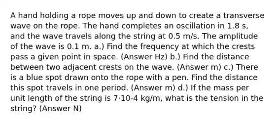 A hand holding a rope moves up and down to create a transverse wave on the rope. The hand completes an oscillation in 1.8 s, and the wave travels along the string at 0.5 m/s. The amplitude of the wave is 0.1 m. a.) Find the frequency at which the crests pass a given point in space. (Answer Hz) b.) Find the distance between two adjacent crests on the wave. (Answer m) c.) There is a blue spot drawn onto the rope with a pen. Find the distance this spot travels in one period. (Answer m) d.) If the mass per unit length of the string is 7·10-4 kg/m, what is the tension in the string? (Answer N)