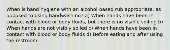 When is hand hygiene with an alcohol-based rub appropriate, as opposed to using handwashing? a) When hands have been in contact with blood or body fluids, but there is no visible soiling b) When hands are not visibly soiled c) When hands have been in contact with blood or body fluids d) Before eating and after using the restroom