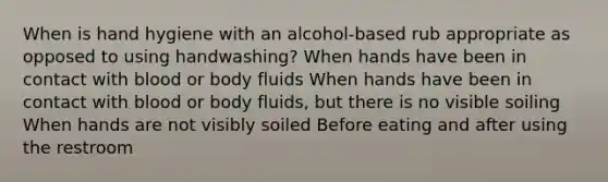 When is hand hygiene with an alcohol-based rub appropriate as opposed to using handwashing? When hands have been in contact with blood or body fluids When hands have been in contact with blood or body fluids, but there is no visible soiling When hands are not visibly soiled Before eating and after using the restroom