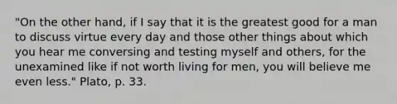 "On the other hand, if I say that it is the greatest good for a man to discuss virtue every day and those other things about which you hear me conversing and testing myself and others, for the unexamined like if not worth living for men, you will believe me even less." Plato, p. 33.