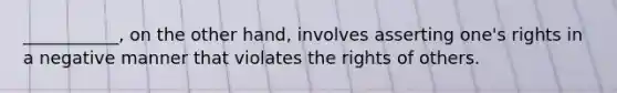 ___________, on the other hand, involves asserting one's rights in a negative manner that violates the rights of others.