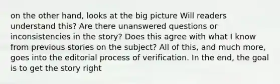 on the other hand, looks at the big picture Will readers understand this? Are there unanswered questions or inconsistencies in the story? Does this agree with what I know from previous stories on the subject? All of this, and much more, goes into the editorial process of verification. In the end, the goal is to get the story right