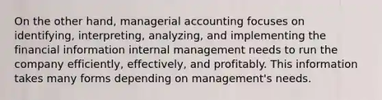 On the other hand, managerial accounting focuses on identifying, interpreting, analyzing, and implementing the financial information internal management needs to run the company efficiently, effectively, and profitably. This information takes many forms depending on management's needs.