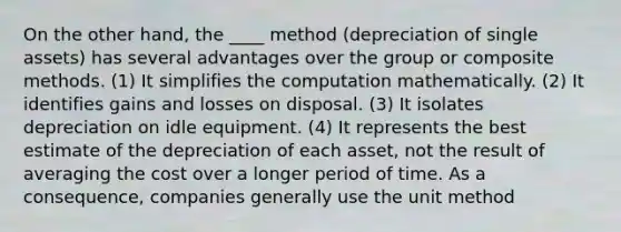 On the other hand, the ____ method (depreciation of single assets) has several advantages over the group or composite methods. (1) It simplifies the computation mathematically. (2) It identifies gains and losses on disposal. (3) It isolates depreciation on idle equipment. (4) It represents the best estimate of the depreciation of each asset, not the result of averaging the cost over a longer period of time. As a consequence, companies generally use the unit method