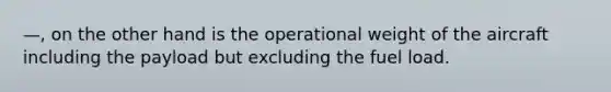 —, on the other hand is the operational weight of the aircraft including the payload but excluding the fuel load.