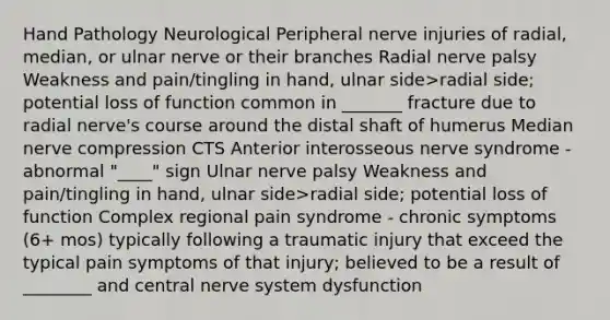 Hand Pathology Neurological Peripheral nerve injuries of radial, median, or ulnar nerve or their branches Radial nerve palsy Weakness and pain/tingling in hand, ulnar side>radial side; potential loss of function common in _______ fracture due to radial nerve's course around the distal shaft of humerus Median nerve compression CTS Anterior interosseous nerve syndrome - abnormal "____" sign Ulnar nerve palsy Weakness and pain/tingling in hand, ulnar side>radial side; potential loss of function Complex regional pain syndrome - chronic symptoms (6+ mos) typically following a traumatic injury that exceed the typical pain symptoms of that injury; believed to be a result of ________ and central nerve system dysfunction