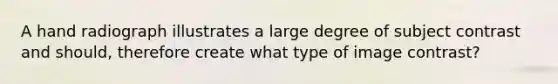 A hand radiograph illustrates a large degree of subject contrast and should, therefore create what type of image contrast?