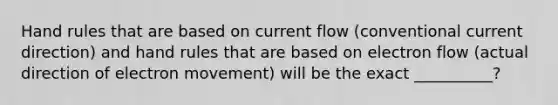 Hand rules that are based on current flow (conventional current direction) and hand rules that are based on electron flow (actual direction of electron movement) will be the exact __________?