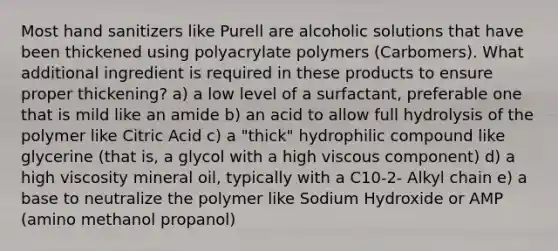 Most hand sanitizers like Purell are alcoholic solutions that have been thickened using polyacrylate polymers (Carbomers). What additional ingredient is required in these products to ensure proper thickening? a) a low level of a surfactant, preferable one that is mild like an amide b) an acid to allow full hydrolysis of the polymer like Citric Acid c) a "thick" hydrophilic compound like glycerine (that is, a glycol with a high viscous component) d) a high viscosity mineral oil, typically with a C10-2- Alkyl chain e) a base to neutralize the polymer like Sodium Hydroxide or AMP (amino methanol propanol)