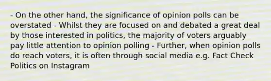 - On the other hand, the significance of opinion polls can be overstated - Whilst they are focused on and debated a great deal by those interested in politics, the majority of voters arguably pay little attention to opinion polling - Further, when opinion polls do reach voters, it is often through social media e.g. Fact Check Politics on Instagram