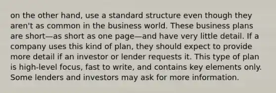 on the other hand, use a standard structure even though they aren't as common in the business world. These business plans are short—as short as one page—and have very little detail. If a company uses this kind of plan, they should expect to provide more detail if an investor or lender requests it. This type of plan is high-level focus, fast to write, and contains key elements only. Some lenders and investors may ask for more information.