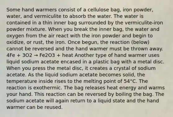 Some hand warmers consist of a cellulose bag, iron powder, water, and vermiculite to absorb the water. The water is contained in a thin inner bag surrounded by the vermiculite-iron powder mixture. When you break the inner bag, the water and oxygen from the air react with the iron powder and begin to oxidize, or rust, the iron. Once begun, the reaction (below) cannot be reversed and the hand warmer must be thrown away. 4Fe + 3O2 → Fe2O3 + heat Another type of hand warmer uses liquid sodium acetate encased in a plastic bag with a metal disc. When you press the metal disc, it creates a crystal of sodium acetate. As the liquid sodium acetate becomes solid, the temperature inside rises to the melting point of 54°C. The reaction is exothermic. The bag releases heat energy and warms your hand. This reaction can be reversed by boiling the bag. The sodium acetate will again return to a liquid state and the hand warmer can be reused.