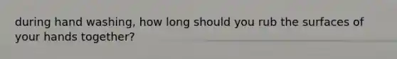 during hand washing, how long should you rub the surfaces of your hands together?