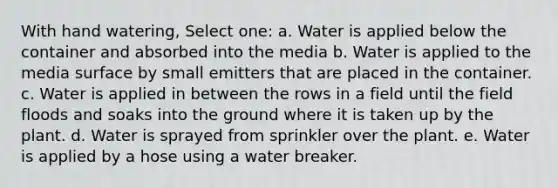 With hand watering, Select one: a. Water is applied below the container and absorbed into the media b. Water is applied to the media surface by small emitters that are placed in the container. c. Water is applied in between the rows in a field until the field floods and soaks into the ground where it is taken up by the plant. d. Water is sprayed from sprinkler over the plant. e. Water is applied by a hose using a water breaker.