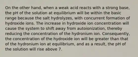 On the other hand, when a weak acid reacts with a strong base, the pH of the solution at equilibrium will be within the basic range because the salt hydrolyzes, with concurrent formation of hydroxide ions. The increase in hydroxide ion concentration will cause the system to shift away from autoionization, thereby reducing the concentration of the hydronium ion. Consequently, the concentration of the hydroxide ion will be greater than that of the hydronium ion at equilibrium, and as a result, the pH of the solution will rise above 7.