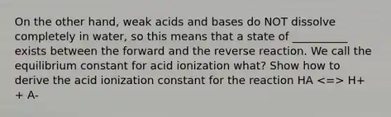 On the other hand, weak acids and bases do NOT dissolve completely in water, so this means that a state of __________ exists between the forward and the reverse reaction. We call the equilibrium constant for acid ionization what? Show how to derive the acid ionization constant for the reaction HA H+ + A-