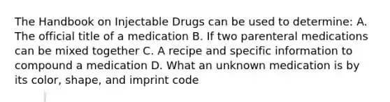 The Handbook on Injectable Drugs can be used to determine: A. The official title of a medication B. If two parenteral medications can be mixed together C. A recipe and specific information to compound a medication D. What an unknown medication is by its color, shape, and imprint code