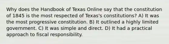 Why does the Handbook of Texas Online say that the constitution of 1845 is the most respected of Texas's constitutions? A) It was the most progressive constitution. B) It outlined a highly limited government. C) It was simple and direct. D) It had a practical approach to fiscal responsibility.